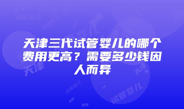 天津三代试管婴儿的哪个费用更高？需要多少钱因人而异