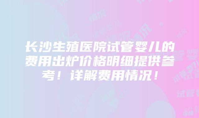 长沙生殖医院试管婴儿的费用出炉价格明细提供参考！详解费用情况！