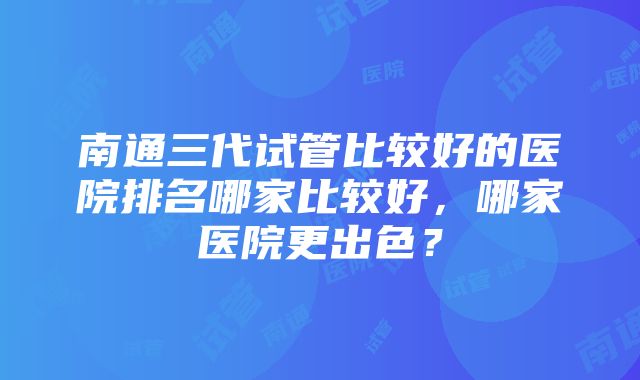 南通三代试管比较好的医院排名哪家比较好，哪家医院更出色？