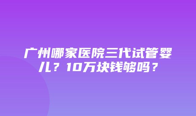 广州哪家医院三代试管婴儿？10万块钱够吗？