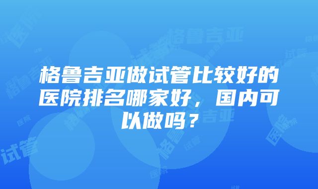 格鲁吉亚做试管比较好的医院排名哪家好，国内可以做吗？