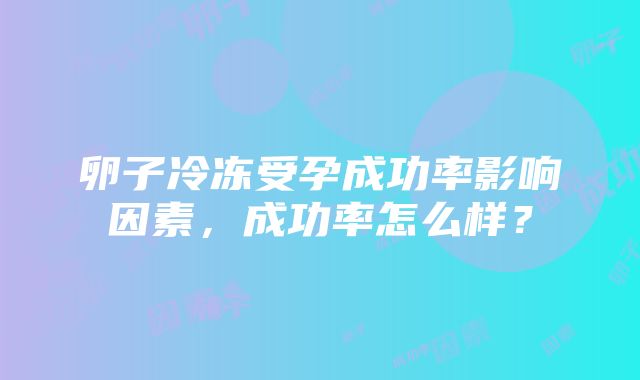 卵子冷冻受孕成功率影响因素，成功率怎么样？