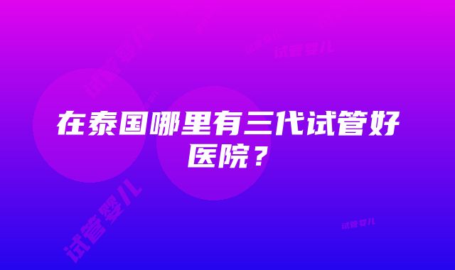 在泰国哪里有三代试管好医院？