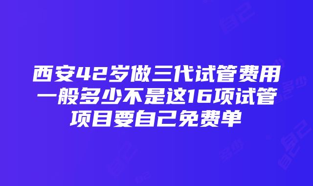 西安42岁做三代试管费用一般多少不是这16项试管项目要自己免费单