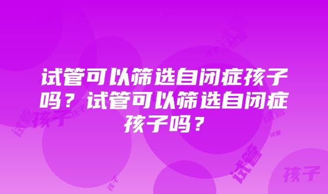 试管可以筛选自闭症孩子吗？试管可以筛选自闭症孩子吗？