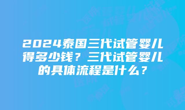 2024泰国三代试管婴儿得多少钱？三代试管婴儿的具体流程是什么？