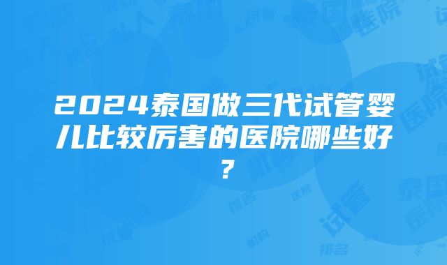 2024泰国做三代试管婴儿比较厉害的医院哪些好？