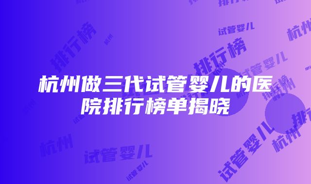 杭州做三代试管婴儿的医院排行榜单揭晓