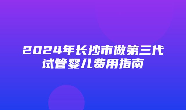 2024年长沙市做第三代试管婴儿费用指南