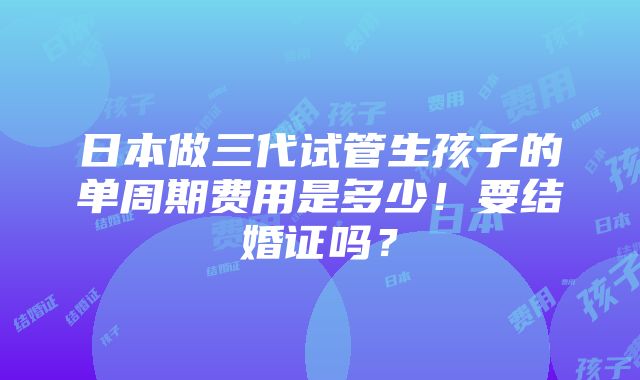 日本做三代试管生孩子的单周期费用是多少！要结婚证吗？