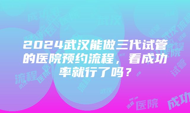 2024武汉能做三代试管的医院预约流程，看成功率就行了吗？