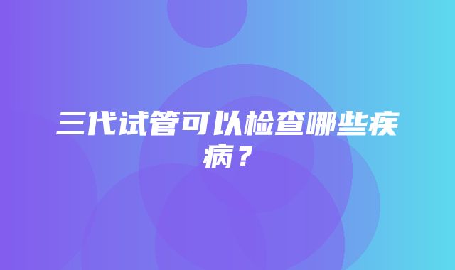 三代试管可以检查哪些疾病？