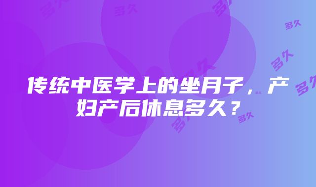 传统中医学上的坐月子，产妇产后休息多久？