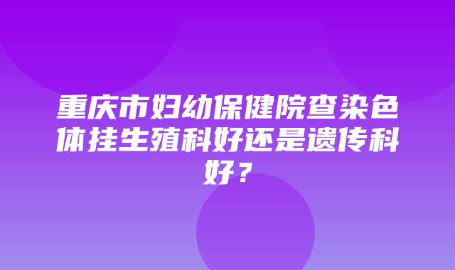 重庆市妇幼保健院查染色体挂生殖科好还是遗传科好？