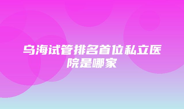 乌海试管排名首位私立医院是哪家