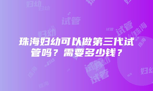 珠海妇幼可以做第三代试管吗？需要多少钱？