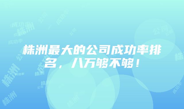 株洲最大的公司成功率排名，八万够不够！