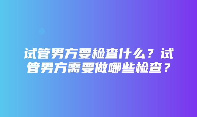 试管男方要检查什么？试管男方需要做哪些检查？