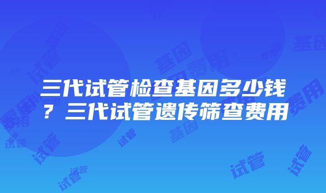 三代试管检查基因多少钱？三代试管遗传筛查费用