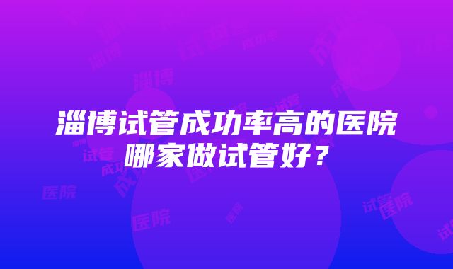 淄博试管成功率高的医院哪家做试管好？