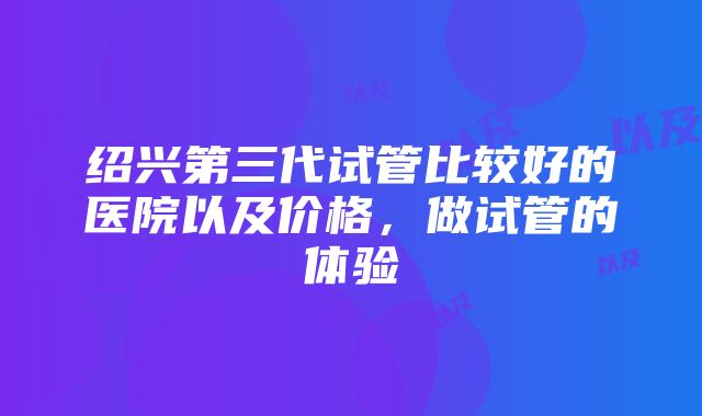 绍兴第三代试管比较好的医院以及价格，做试管的体验