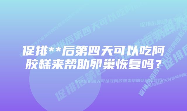 促排**后第四天可以吃阿胶糕来帮助卵巢恢复吗？