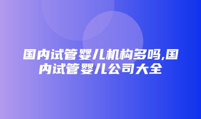 国内试管婴儿机构多吗,国内试管婴儿公司大全