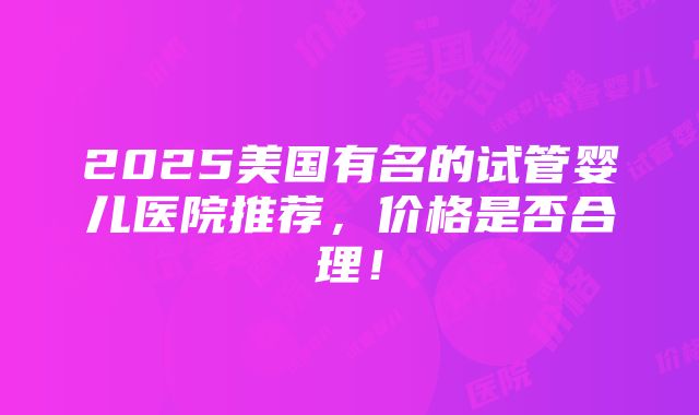 2025美国有名的试管婴儿医院推荐，价格是否合理！