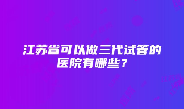 江苏省可以做三代试管的医院有哪些？