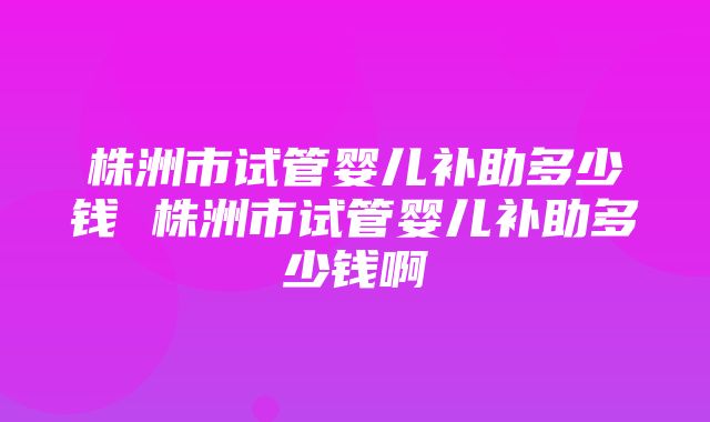 株洲市试管婴儿补助多少钱 株洲市试管婴儿补助多少钱啊