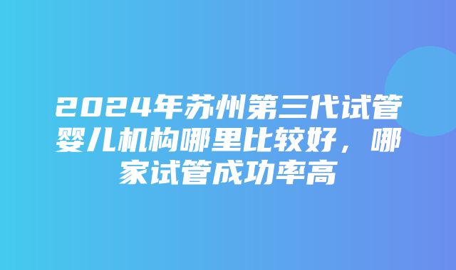 2024年苏州第三代试管婴儿机构哪里比较好，哪家试管成功率高