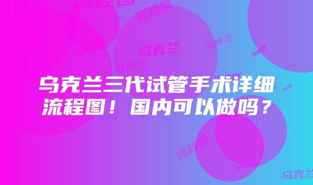 乌克兰三代试管手术详细流程图！国内可以做吗？