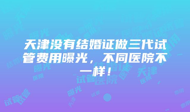 天津没有结婚证做三代试管费用曝光，不同医院不一样！