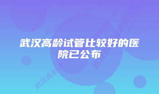 武汉高龄试管比较好的医院已公布