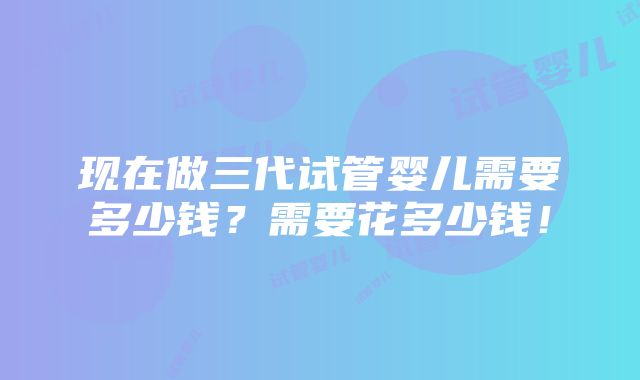 现在做三代试管婴儿需要多少钱？需要花多少钱！