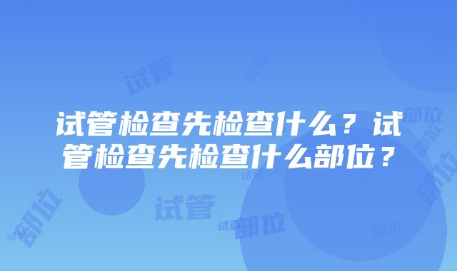 试管检查先检查什么？试管检查先检查什么部位？