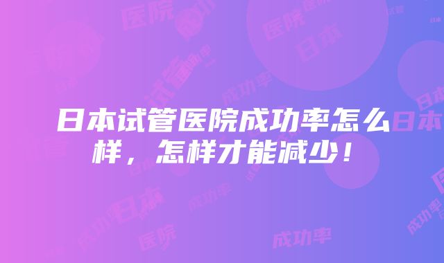 日本试管医院成功率怎么样，怎样才能减少！