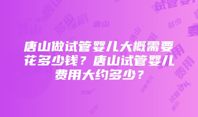 唐山做试管婴儿大概需要花多少钱？唐山试管婴儿费用大约多少？