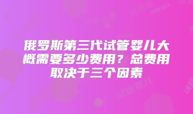 俄罗斯第三代试管婴儿大概需要多少费用？总费用取决于三个因素