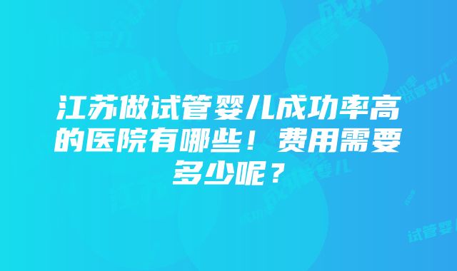 江苏做试管婴儿成功率高的医院有哪些！费用需要多少呢？