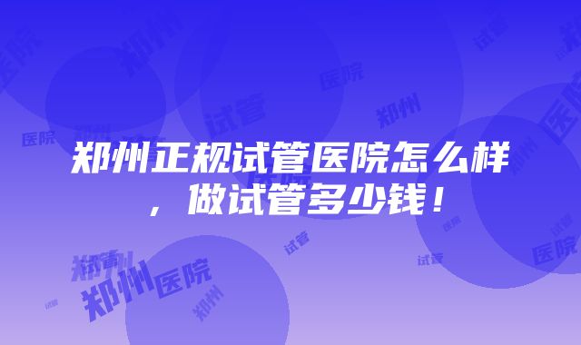 郑州正规试管医院怎么样，做试管多少钱！