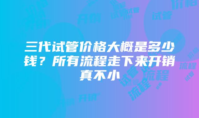 三代试管价格大概是多少钱？所有流程走下来开销真不小