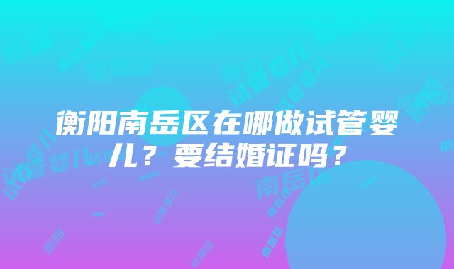 衡阳南岳区在哪做试管婴儿？要结婚证吗？