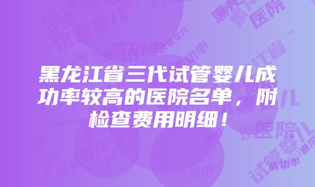 黑龙江省三代试管婴儿成功率较高的医院名单，附检查费用明细！