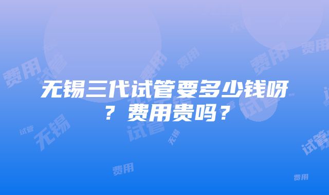 无锡三代试管要多少钱呀？费用贵吗？