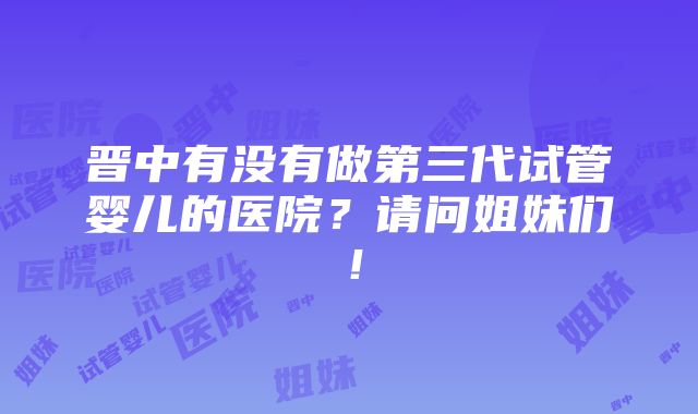 晋中有没有做第三代试管婴儿的医院？请问姐妹们！