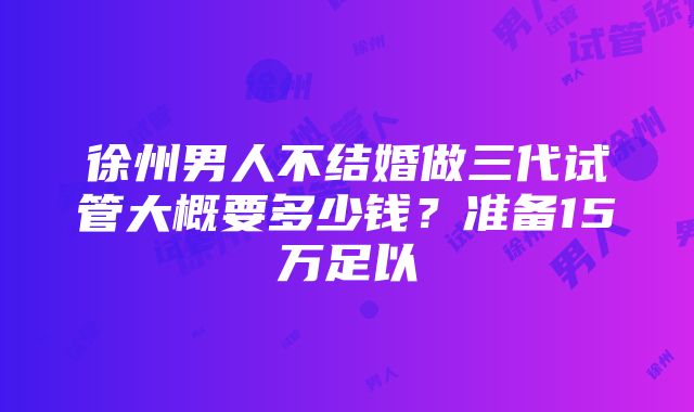 徐州男人不结婚做三代试管大概要多少钱？准备15万足以