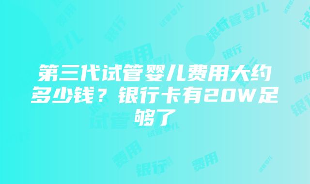 第三代试管婴儿费用大约多少钱？银行卡有20W足够了