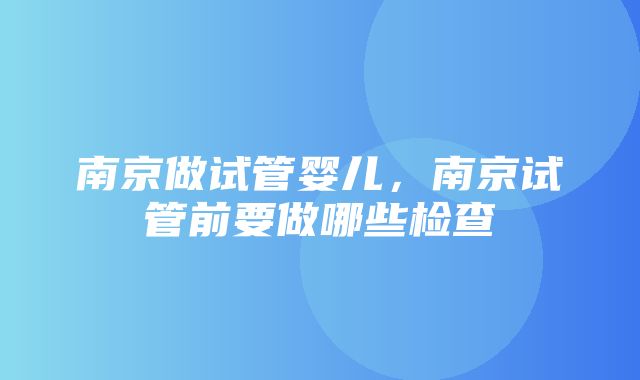 南京做试管婴儿，南京试管前要做哪些检查