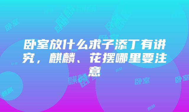 卧室放什么求子添丁有讲究，麒麟、花摆哪里要注意